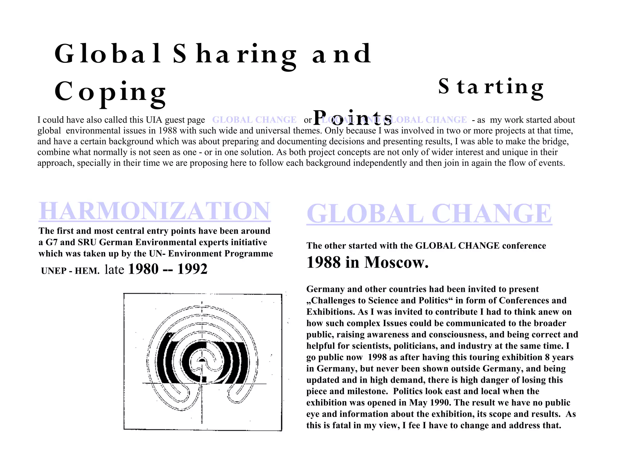 G loba l S ha ring a nd
C oping S ta rting
P oints
HARMONIZATION
The first and most central entry points have been around
a G7 and SRU German Environmental experts initiative
which was taken up by the UN- Environment Programme
UNEP - HEM. late 1980 -- 1992
GLOBAL CHANGE
The other started with the GLOBAL CHANGE conference
1988 in Moscow.
Germany and other countries had been invited to present
„Challenges to Science and Politics“ in form of Conferences and
Exhibitions. As I was invited to contribute I had to think anew on
how such complex Issues could be communicated to the broader
public, raising awareness and consciousness, and being correct and
helpful for scientists, politicians, and industry at the same time. I
go public now 1998 as after having this touring exhibition 8 years
in Germany, but never been shown outside Germany, and being
updated and in high demand, there is high danger of losing this
piece and milestone. Politics look east and local when the
exhibition was opened in May 1990. The result we have no public
eye and information about the exhibition, its scope and results. As
this is fatal in my view, I fee I have to change and address that.
I could have also called this UIA guest page GLOBAL CHANGE or LOCAL AND GLOBAL CHANGE - as my work started about
global environmental issues in 1988 with such wide and universal themes. Only because I was involved in two or more projects at that time,
and have a certain background which was about preparing and documenting decisions and presenting results, I was able to make the bridge,
combine what normally is not seen as one - or in one solution. As both project concepts are not only of wider interest and unique in their
approach, specially in their time we are proposing here to follow each background independently and then join in again the flow of events.
 