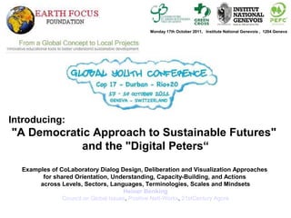 Introducing:
"A Democratic Approach to Sustainable Futures"
and the "Digital Peters“
Examples of CoLaboratory Dialog Design, Deliberation and Visualization Approaches
for shared Orientation, Understanding, Capacity-Building, and Actions
across Levels, Sectors, Languages, Terminologies, Scales and Mindsets
Heiner Benking
Council on Global Issues, Positive Nett-Works, 21stCentury Agora
Monday 17th October 2011, Institute National Genevois , 1204 Geneva
 