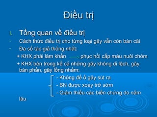 Điều trịĐiều trị
I.I. Tổng quan về điều trịTổng quan về điều trị
- Cách thức điều trị cho từng loại gãy vẫn còn bàn cãiCách thức điều trị cho từng loại gãy vẫn còn bàn cãi
- Đa số tác giả thống nhất:Đa số tác giả thống nhất:
+ KHX phải làm khẩn phục hồi cấp máu nuôi chỏm+ KHX phải làm khẩn phục hồi cấp máu nuôi chỏm
+ KHX bên trong kể cả những gãy không di lệch, gãy+ KHX bên trong kể cả những gãy không di lệch, gãy
bàn phần, gãy lồng nhằm:bàn phần, gãy lồng nhằm:
- Không để ổ gãy sút ra- Không để ổ gãy sút ra
- BN được xoay trở sớm- BN được xoay trở sớm
- Giảm thiểu các biến chứng do nằm- Giảm thiểu các biến chứng do nằm
lâulâu
 
