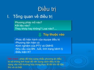 Điều trịĐiều trị
I. Tổng quan về điều trị
Phương pháp mổ nào?
Kết liệu nào?
Thay khớp hay không? Loại nào?....
Phương pháp mổ nào?
Kết liệu nào?
Thay khớp hay không? Loại nào?....
Tùy thuộc vào
-Phác đồ hiện hành của équipe điều trị
-Phương tiện hiện có
-Kinh nghiệm của PTV và GMHS
-Nhu cầu của BN , tuổi, tình trạng bênh lý
-Điều kiện KT
-Phác đồ hiện hành của équipe điều trị
-Phương tiện hiện có
-Kinh nghiệm của PTV và GMHS
-Nhu cầu của BN , tuổi, tình trạng bênh lý
-Điều kiện KT
Nên tránh: phác đồ hóa cứng nhắc phương án điều
trị sẽ không linh hoạt để vân dụng cách điều trị đa
dạng vào mỗi trường hợp trong thực tế đôi khi rất đặc
thù và cá biệt
 
