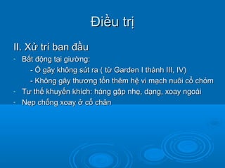 Điều trịĐiều trị
II. Xử trí ban đầuII. Xử trí ban đầu
- Bất động tại giường:Bất động tại giường:
- Ổ gãy không sút ra ( từ Garden I thành III, IV)- Ổ gãy không sút ra ( từ Garden I thành III, IV)
- Không gây thương tổn thêm hệ vi mạch nuôi cổ chỏm- Không gây thương tổn thêm hệ vi mạch nuôi cổ chỏm
- Tư thế khuyến khích: háng gập nhẹ, dạng, xoay ngoàiTư thế khuyến khích: háng gập nhẹ, dạng, xoay ngoài
- Nẹp chống xoay ở cổ chânNẹp chống xoay ở cổ chân
 
