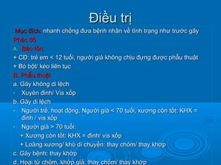 Điều trịĐiều trị
Mục đích:Mục đích: nhanh chống đưa bệnh nhân về tình trạng như trước gãynhanh chống đưa bệnh nhân về tình trạng như trước gãy
Phác đồPhác đồ
A.A. Bảo tồn:Bảo tồn:
+ CĐ: trẻ em < 12 tuổi, người già không chịu đựng được phẫu thuật+ CĐ: trẻ em < 12 tuổi, người già không chịu đựng được phẫu thuật
+ Bó bột/ kéo liên tục+ Bó bột/ kéo liên tục
B. Phẫu thuậtB. Phẫu thuật
a. Gãy không di lệcha. Gãy không di lệch
- Xuyên đinh/ Vis xốpXuyên đinh/ Vis xốp
b. Gãy di lệchb. Gãy di lệch
- Người trẻ, hoạt động, Người già < 70 tuổi, xương còn tốt: KHX =Người trẻ, hoạt động, Người già < 70 tuổi, xương còn tốt: KHX =
đinh / vis xốpđinh / vis xốp
- Người già > 70 tuổi:Người già > 70 tuổi:
+ Xương còn tốt: KHX = đinh/ vis xốp+ Xương còn tốt: KHX = đinh/ vis xốp
+ Loãng xương/ khó di chuyển: thay chỏm/ thay khớp+ Loãng xương/ khó di chuyển: thay chỏm/ thay khớp
c. Gãy bệnh: thay khớpc. Gãy bệnh: thay khớp
d. Hoại tử chỏm, khớp giả: thay chỏm/ thay khớpd. Hoại tử chỏm, khớp giả: thay chỏm/ thay khớp
 