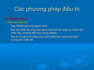 Các phương pháp điều trịCác phương pháp điều trị
A. Kết hợp xương:A. Kết hợp xương:
4. Săn sóc sau mổ4. Săn sóc sau mổ
- Tập PHCN sớm cho bệnh nhânTập PHCN sớm cho bệnh nhân
- Sau khi KHX đủ vững cho bệnh nhân đi hai nạng và chạm nhẹSau khi KHX đủ vững cho bệnh nhân đi hai nạng và chạm nhẹ
chân đau và tăng dần sức nặng (Delee)chân đau và tăng dần sức nặng (Delee)
- Sau 6- 8 tuần cho phép chịu toàn phần sức nặng nếu lànhSau 6- 8 tuần cho phép chịu toàn phần sức nặng nếu lành
xương tiến triển tốtxương tiến triển tốt
 