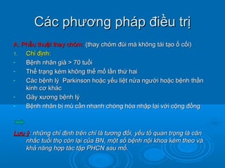 Các phương pháp điều trịCác phương pháp điều trị
A. Phẫu thuật thay chỏm:A. Phẫu thuật thay chỏm: (thay chỏm đùi mà không tái tạo ổ cối)(thay chỏm đùi mà không tái tạo ổ cối)
1.1. Chỉ định:Chỉ định:
- Bệnh nhân già > 70 tuổiBệnh nhân già > 70 tuổi
- Thể trạng kém không thể mổ lần thứ haiThể trạng kém không thể mổ lần thứ hai
- Các bệnh lý Parkinson hoặc yếu liệt nửa người hoặc bệnh thầnCác bệnh lý Parkinson hoặc yếu liệt nửa người hoặc bệnh thần
kinh cơ kháckinh cơ khác
- Gãy xương bệnh lýGãy xương bệnh lý
- Bệnh nhân bị mù cần nhanh chóng hòa nhập lại với cộng đồngBệnh nhân bị mù cần nhanh chóng hòa nhập lại với cộng đồng
Lưu ýLưu ý: những chỉ định trên chỉ là tương đối, yếu tố quan trọng là cân: những chỉ định trên chỉ là tương đối, yếu tố quan trọng là cân
nhắc tuổi thọ còn lại của BN, một số bệnh nội khoa kèm theo vànhắc tuổi thọ còn lại của BN, một số bệnh nội khoa kèm theo và
khả năng hợp tác tập PHCN sau mổ.khả năng hợp tác tập PHCN sau mổ.
 