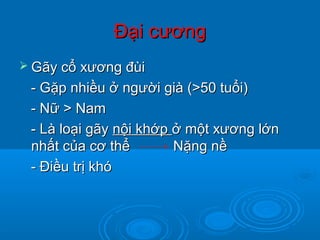 Đại cươngĐại cương
 Gãy cổ xương đùiGãy cổ xương đùi
- Gặp nhiều ở người già (>50 tuổi)- Gặp nhiều ở người già (>50 tuổi)
- Nữ > Nam- Nữ > Nam
- Là loại gãy- Là loại gãy nội khớpnội khớp ở một xương lớnở một xương lớn
nhất của cơ thể Nặng nềnhất của cơ thể Nặng nề
- Điều trị khó- Điều trị khó
 