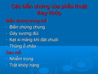 Các biến chứng của phẫu thuậtCác biến chứng của phẫu thuật
thay khớpthay khớp
Biến chứng trong mổBiến chứng trong mổ::
- Biến chứng chungBiến chứng chung
- Gãy xương đùiGãy xương đùi
- Kẹt xi măng khi đặt chuôiKẹt xi măng khi đặt chuôi
- Thủng ổ chảoThủng ổ chảo
Sau mổSau mổ
- Nhiễm trùngNhiễm trùng
- Trật khớp hángTrật khớp háng
 