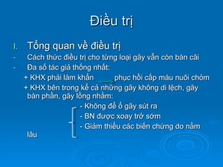 Điều trị Tổng quan về điều trị Cách thức điều trị cho từng loại gãy vẫn còn bàn cãi Đa số tác giả thống nhất: + KHX phải làm khẩn  phục hồi cấp máu nuôi chỏm + KHX bên trong kể cả những gãy không di lệch, gãy bàn phần, gãy lồng nhằm:  - Không để ổ gãy sút ra - BN được xoay trở sớm - Giảm thiểu các biến chứng do nằm lâu 