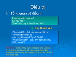 Điều trị Tổng quan về điều trị Phương pháp mổ nào?  Kết liệu nào? Thay khớp hay không? Loại nào?.... Tùy thuộc vào Phác đồ hiện hành của équipe điều trị Phương tiện hiện có Kinh nghiệm của PTV và GMHS Nhu cầu của BN , tuổi, tình trạng bênh lý Điều kiện KT Nên tránh : phác đồ hóa cứng nhắc phương án điều trị sẽ không linh hoạt để vân dụng cách điều trị đa dạng vào mỗi trường hợp trong thực tế đôi khi rất đặc thù và cá biệt 