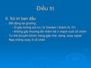 Điều trị II. Xử trí ban đầu Bất động tại giường: - Ổ gãy không sút ra ( từ Garden I thành III, IV) - Không gây thương tổn thêm hệ vi mạch nuôi cổ chỏm Tư thế khuyến khích: háng gập nhẹ, dạng, xoay ngoài Nẹp chống xoay ở cổ chân 