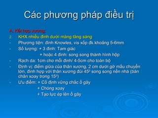 Các phương pháp điều trị A. Kết hợp xương: KHX nhiều đinh dưới màng tăng sáng Phương tiện: đinh Knowles, vis xốp đk khoảng 5-6mm Số lượng: + 3 đinh: Tam giác  + hoặc 4 đinh: song song thành hình hộp Rạch da: 1cm cho mỗi đinh/ 4-5cm cho toàn bộ Định vị: điểm giữa của thân xương, 2 cm dưới gờ mấu chuyển lớn, đinh hợp với thân xương đùi 45 0  song song nền nhà (bàn chân xoay trong 15 0 ) Ư u điểm: + Cố định vững chắc ổ gãy + Chóng xoay + Tạo lực ép lên ổ gãy 