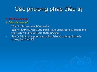 Các phương pháp điều trị A. Kết hợp xương: 4. Săn sóc sau mổ Tập PHCN sớm cho bệnh nhân Sau khi KHX đủ vững cho bệnh nhân đi hai nạng và chạm nhẹ chân đau và tăng dần sức nặng (Delee) Sau 6- 8 tuần cho phép chịu toàn phần sức nặng nếu lành xương tiến triển tốt 