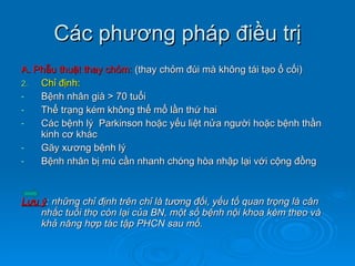 Các phương pháp điều trị A. Phẫu thuật thay chỏm:  (thay chỏm đùi mà không tái tạo ổ cối) Chỉ định: Bệnh nhân già > 70 tuổi Thể trạng kém không thể mổ lần thứ hai Các bệnh lý  Parkinson hoặc yếu liệt nửa người hoặc bệnh thần kinh cơ khác Gãy xương bệnh lý Bệnh nhân bị mù cần nhanh chóng hòa nhập lại với cộng đồng Lưu ý : những chỉ định trên chỉ là tương đối, yếu tố quan trọng là cân nhắc tuổi thọ còn lại của BN, một số bệnh nội khoa kèm theo và khả năng hợp tác tập PHCN sau mổ. 
