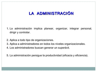LA ADMINISTRACIÓNLA ADMINISTRACIÓN
1. La administración implica planear, organizar, integrar personal,
dirigir y controlar.
2. Aplica a todo tipo de organizaciones.
3. Aplica a administradores en todos los niveles organizacionales.
4. Los administradores buscan generar un superávit.
5. La administración persigue la productividad (eficacia y eficiencia).
 