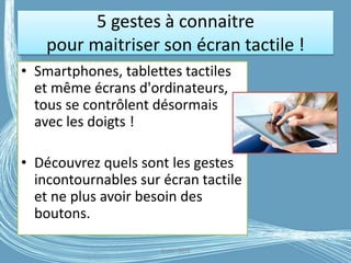 5 gestes à connaitre
pour maitriser son écran tactile !
• Smartphones, tablettes tactiles
et même écrans d'ordinateurs,
tous se contrôlent désormais
avec les doigts !
• Découvrez quels sont les gestes
incontournables sur écran tactile
et ne plus avoir besoin des
boutons.
G.VM - 2016
 