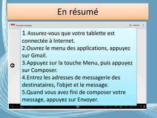 En résumé
1. Assurez-vous que votre tablette est
connectée à Internet.
2.Ouvrez le menu des applications, appuyez
sur Gmail.
3.Appuyez sur la touche Menu, puis appuyez
sur Composer.
4.Entrez les adresses de messagerie des
destinataires, l’objet et le message.
5.Quand vous avez fini de composer votre
message, appuyez sur Envoyer.
G.VM - 2016
 