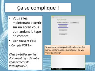 Ça se complique !
• Vous allez
maintenant atterrir
sur un écran vous
demandant le type
de compte.
• Bien souvent c’est
« Compte POP3 »
C’est à vérifier sur les
document reçu de votre
abonnement de
messagerie FAI G.VM - 2016
Selon votre messagerie allez chercher les
bonnes informations sur Internet ou via
votre opérateur
 