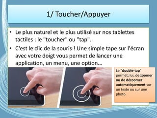 1/ Toucher/Appuyer
• Le plus naturel et le plus utilisé sur nos tablettes
tactiles : le "toucher" ou "tap".
• C'est le clic de la souris ! Une simple tape sur l'écran
avec votre doigt vous permet de lancer une
application, un menu, une option...
G.VM - 2016
Le "double-tap"
permet, lui, de zoomer
ou de dézoomer
automatiquement sur
un texte ou sur une
photo.
 