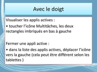 Avec le doigt
Visualiser les applis actives :
• toucher l’icône Multitâches, les deux
rectangles imbriqués en bas à gauche
Fermer une appli active :
• dans la liste des applis actives, déplacer l’icône
vers la gauche (cela peut être différent selon les
tablettes )
G.VM - 2016
 