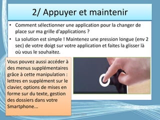 2/ Appuyer et maintenir
• Comment sélectionner une application pour la changer de
place sur ma grille d'applications ?
• La solution est simple ! Maintenez une pression longue (env 2
sec) de votre doigt sur votre application et faites la glisser là
où vous le souhaitez.
G.VM - 2016
Vous pouvez aussi accéder à
des menus supplémentaires
grâce à cette manipulation :
lettres en supplément sur le
clavier, options de mises en
forme sur du texte, gestion
des dossiers dans votre
Smartphone...
 
