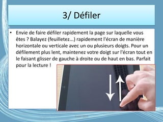 3/ Défiler
• Envie de faire défiler rapidement la page sur laquelle vous
êtes ? Balayez (feuilletez...) rapidement l'écran de manière
horizontale ou verticale avec un ou plusieurs doigts. Pour un
défilement plus lent, maintenez votre doigt sur l'écran tout en
le faisant glisser de gauche à droite ou de haut en bas. Parfait
pour la lecture !
G.VM - 2016
 