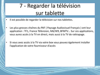 7 - Regarder la télévision
sur tablette
• Il est possible de regarder la télévision sur nos tablettes.
• Les plus grosses chaînes du PAF ( Paysage Audiovisuel Français ) ont leur
application : TF1, France Télévision, M6/W9, BFMTV… Sur ces applications,
vous aurez accès à la TV en direct, mais aussi à la TV de rattrapage.
• Si vous avez accès à la TV via votre box vous pouvez également installer
l’application de votre fournisseur d’accès
G.VM - 2016
 