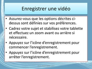 • Assurez-vous que les options décrites ci-
dessus sont définies sur vos préférences.
• Cadrez votre sujet et stabilisez votre tablette
et effectuez un zoom avant ou arrière si
nécessaire.
• Appuyez sur l’icône d’enregistrement pour
commencer l’enregistrement.
• Appuyez sur l’icône d’enregistrement pour
arrêter l’enregistrement.
Enregistrer une vidéo
Médiathèque Lorient 2013G.VM - 2016
 