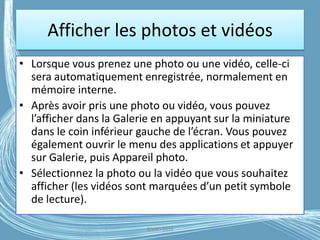 Afficher les photos et vidéos
• Lorsque vous prenez une photo ou une vidéo, celle-ci
sera automatiquement enregistrée, normalement en
mémoire interne.
• Après avoir pris une photo ou vidéo, vous pouvez
l’afficher dans la Galerie en appuyant sur la miniature
dans le coin inférieur gauche de l’écran. Vous pouvez
également ouvrir le menu des applications et appuyer
sur Galerie, puis Appareil photo.
• Sélectionnez la photo ou la vidéo que vous souhaitez
afficher (les vidéos sont marquées d’un petit symbole
de lecture).
G.VM - 2016
 