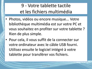 9 - Votre tablette tactile
et les fichiers multimédia
• Photos, vidéos ou encore musique... Votre
bibliothèque multimédia est sur votre PC et
vous souhaitez en profiter sur votre tablette ?
Rien de plus simple.
• Pour cela, il vous suffit de la connecter sur
votre ordinateur avec le câble USB fourni.
Utilisez ensuite le logiciel intégré à votre
tablette pour transférer vos fichiers.
G.VM - 2016
 