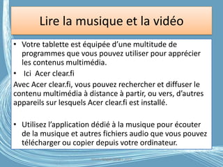 Lire la musique et la vidéo
• Votre tablette est équipée d’une multitude de
programmes que vous pouvez utiliser pour apprécier
les contenus multimédia.
• Ici Acer clear.fi
Avec Acer clear.fi, vous pouvez rechercher et diffuser le
contenu multimédia à distance à partir, ou vers, d’autres
appareils sur lesquels Acer clear.fi est installé.
• Utilisez l’application dédié à la musique pour écouter
de la musique et autres fichiers audio que vous pouvez
télécharger ou copier depuis votre ordinateur.
Médiathèque Lorient 2013G.VM - 2016
 