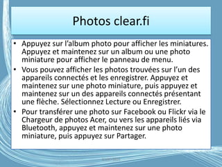 Photos clear.fi
• Appuyez sur l’album photo pour afficher les miniatures.
Appuyez et maintenez sur un album ou une photo
miniature pour afficher le panneau de menu.
• Vous pouvez afficher les photos trouvées sur l’un des
appareils connectés et les enregistrer. Appuyez et
maintenez sur une photo miniature, puis appuyez et
maintenez sur un des appareils connectés présentant
une flèche. Sélectionnez Lecture ou Enregistrer.
• Pour transférer une photo sur Facebook ou Flickr via le
Chargeur de photos Acer, ou vers les appareils liés via
Bluetooth, appuyez et maintenez sur une photo
miniature, puis appuyez sur Partager.
G.VM - 2016
 