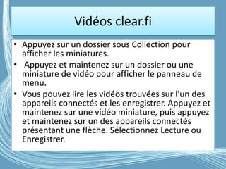 Vidéos clear.fi
• Appuyez sur un dossier sous Collection pour
afficher les miniatures.
• Appuyez et maintenez sur un dossier ou une
miniature de vidéo pour afficher le panneau de
menu.
• Vous pouvez lire les vidéos trouvées sur l’un des
appareils connectés et les enregistrer. Appuyez et
maintenez sur une vidéo miniature, puis appuyez
et maintenez sur un des appareils connectés
présentant une flèche. Sélectionnez Lecture ou
Enregistrer.
G.VM - 2016
 