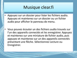 Musique clear.fi
• Appuyez sur un dossier pour lister les fichiers audio.
Appuyez et maintenez sur un dossier ou un fichier
audio pour afficher le panneau de menu.
• Vous pouvez écouter un des fichiers audio trouvés sur
l’un des appareils connectés et les enregistrer. Appuyez
et maintenez sur une miniature de fichier audio, puis
appuyez et maintenez sur un des appareils connectés
présentant une flèche. Sélectionnez Lecture ou
Enregistrer.
G.VM - 2016
 