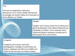 G.VM - 2016
Vine
Vine est une application créée pour
fonctionner sur le réseau Twitter. Elle permet
de partager de courtes vidéos de 6 secondes et
de les diffuser sur Twitter.
Google+
Google+ est le réseau social mis en place par le
géant de Mountain View. Moins fréquenté que
Facebook ou Twitter, il n’en reste pas moins
intéressant grâce à quelques concepts qui le
démarquent de la concurrence.
Instagram
Instagram est le réseau social des
photographes. Partagez et commentez vos
photos. Appliquez des filtres et modifiez à la
volée vos œuvres pour les rendre uniques.
 