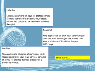 G.VM - 2016
LinkedIn
Le réseau numéro un pour les professionnels.
Étendez votre carnet de contacts, déposez
votre CV et parcourez de nombreuses offres
d’emploi.
Snapchat
Une application de chat pour communiquer
avec vos amis et envoyer des photos. Son
concept lui vaut d’être l’une des plus
téléchargé.
Tumbler
Si vous aimez le blogging, alors Tumblr est le
réseau social qu’il vous faut. Ecrivez, partagez
et aimez les articles d’autres bloggueurs à
travers le monde.
Et les autres …
 