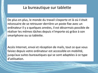 G.VM - 2016
La bureautique sur tablette
De plus en plus, le monde du travail s’exporte et là où il était
nécessaire de se retrouver derrière un poste fixe avec un
ordinateur il y a quelques années, il est désormais possible de
réaliser les mêmes tâches depuis n’importe où grâce à son
smartphone ou sa tablette.
Accès Internet, envoi et réception de mails, tout ce que vous
faisiez depuis votre ordinateur est accessible en mobilité,
jusqu’aux suites bureautiques qui se sont adaptées à ce type
d’utilisation.
 