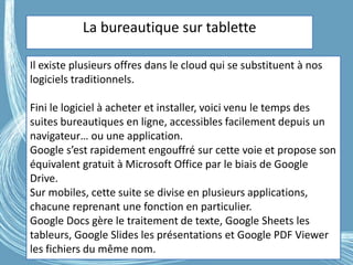 G.VM - 2016
La bureautique sur tablette
Il existe plusieurs offres dans le cloud qui se substituent à nos
logiciels traditionnels.
Fini le logiciel à acheter et installer, voici venu le temps des
suites bureautiques en ligne, accessibles facilement depuis un
navigateur… ou une application.
Google s’est rapidement engouffré sur cette voie et propose son
équivalent gratuit à Microsoft Office par le biais de Google
Drive.
Sur mobiles, cette suite se divise en plusieurs applications,
chacune reprenant une fonction en particulier.
Google Docs gère le traitement de texte, Google Sheets les
tableurs, Google Slides les présentations et Google PDF Viewer
les fichiers du même nom.
 