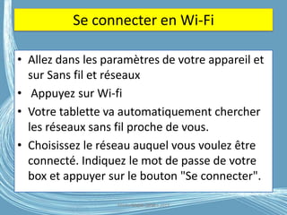 Se connecter en Wi-Fi
• Allez dans les paramètres de votre appareil et
sur Sans fil et réseaux
• Appuyez sur Wi-fi
• Votre tablette va automatiquement chercher
les réseaux sans fil proche de vous.
• Choisissez le réseau auquel vous voulez être
connecté. Indiquez le mot de passe de votre
box et appuyer sur le bouton "Se connecter".
Médiathèque Lorient 2013G.VM - 2016
 