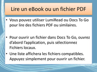 Lire un eBook ou un fichier PDF
• Vous pouvez utiliser LumiRead ou Docs To Go
pour lire des fichiers PDF ou similaires.
• Pour ouvrir un fichier dans Docs To Go, ouvrez
d’abord l’application, puis sélectionnez
Fichiers locaux.
• Une liste affichera les fichiers compatibles.
Appuyez simplement pour ouvrir un fichier.
G.VM - 2016
 