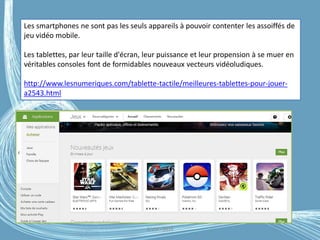 G.VM - 2016
Les smartphones ne sont pas les seuls appareils à pouvoir contenter les assoiffés de
jeu vidéo mobile.
Les tablettes, par leur taille d'écran, leur puissance et leur propension à se muer en
véritables consoles font de formidables nouveaux vecteurs vidéoludiques.
http://www.lesnumeriques.com/tablette-tactile/meilleures-tablettes-pour-jouer-
a2543.html
 