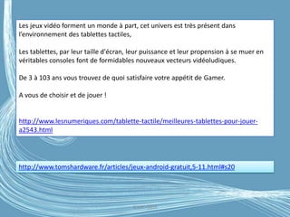 G.VM - 2016
http://www.tomshardware.fr/articles/jeux-android-gratuit,5-11.html#s20
Les jeux vidéo forment un monde à part, cet univers est très présent dans
l’environnement des tablettes tactiles,
Les tablettes, par leur taille d'écran, leur puissance et leur propension à se muer en
véritables consoles font de formidables nouveaux vecteurs vidéoludiques.
De 3 à 103 ans vous trouvez de quoi satisfaire votre appétit de Gamer.
A vous de choisir et de jouer !
http://www.lesnumeriques.com/tablette-tactile/meilleures-tablettes-pour-jouer-
a2543.html
 
