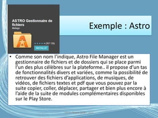 Exemple : Astro
• Comme son nom l’indique, Astro File Manager est un
gestionnaire de fichiers et de dossiers qui se place parmi
l’un des plus célèbres sur la plateforme.. il propose d’un tas
de fonctionnalités divers et variées, comme la possibilité de
retrouver des fichiers d’applications, de musiques, de
vidéos, de fichiers textes et pdf que vous pouvez par la
suite copier, coller, déplacer, partager et bien plus encore à
l’aide de la suite de modules complémentaires disponibles
sur le Play Store.
Médiathèque Lorient 2013G.VM - 2016
 