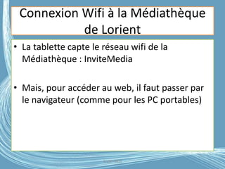 Connexion Wifi à la Médiathèque
de Lorient
• La tablette capte le réseau wifi de la
Médiathèque : InviteMedia
• Mais, pour accéder au web, il faut passer par
le navigateur (comme pour les PC portables)
G.VM - 2016
 
