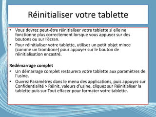 Réinitialiser votre tablette
• Vous devrez peut-être réinitialiser votre tablette si elle ne
fonctionne plus correctement lorsque vous appuyez sur des
boutons ou sur l’écran.
• Pour réinitialiser votre tablette, utilisez un petit objet mince
(comme un trombone) pour appuyer sur le bouton de
réinitialisation encastré.
Redémarrage complet
• Un démarrage complet restaurera votre tablette aux paramètres de
l’usine.
• Ouvrez Paramètres dans le menu des applications, puis appuyez sur
Confidentialité > Réinit. valeurs d’usine, cliquez sur Réinitialiser la
tablette puis sur Tout effacer pour formater votre tablette.
G.VM - 2016
 