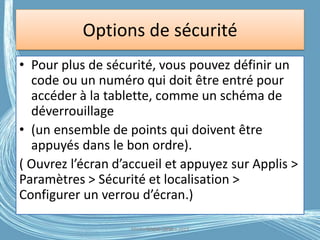 Options de sécurité
• Pour plus de sécurité, vous pouvez définir un
code ou un numéro qui doit être entré pour
accéder à la tablette, comme un schéma de
déverrouillage
• (un ensemble de points qui doivent être
appuyés dans le bon ordre).
( Ouvrez l’écran d’accueil et appuyez sur Applis >
Paramètres > Sécurité et localisation >
Configurer un verrou d’écran.)
Médiathèque Lorient 2013G.VM - 2016
 