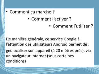 • Comment ça marche ?
• Comment l’activer ?
• Comment l’utiliser ?
De manière générale, ce service Google à
l’attention des utilisateurs Android permet de :
géolocaliser son appareil (à 20 mètres près), via
un navigateur Internet (sous certaines
conditions)
G.VM - 2016
 