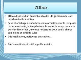 ZDbox
• ZDbox dispose d‘un ensemble d‘outils de gestion avec une
interface facile à utiliser
• Suivi et affichage de nombreuses informations sur le temps de
batterie restante, la température, la santé, le temps depuis le
dernier démarrage ,le temps nécessaire pour que la charge
soit pleine et ainsi de suite
• Désinstallations, nettoyage des caches…
• Bref un outil de sécurité supplémentaire
G.VM - 2016
 