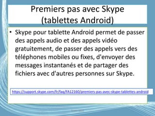 Premiers pas avec Skype
(tablettes Android)
• Skype pour tablette Android permet de passer
des appels audio et des appels vidéo
gratuitement, de passer des appels vers des
téléphones mobiles ou fixes, d'envoyer des
messages instantanés et de partager des
fichiers avec d'autres personnes sur Skype.
https://support.skype.com/fr/faq/FA12160/premiers-pas-avec-skype-tablettes-android
G.VM - 2016
 