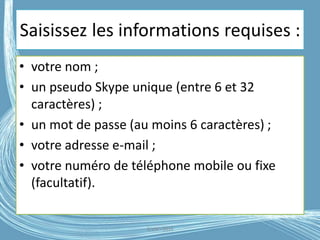 Saisissez les informations requises :
• votre nom ;
• un pseudo Skype unique (entre 6 et 32
caractères) ;
• un mot de passe (au moins 6 caractères) ;
• votre adresse e-mail ;
• votre numéro de téléphone mobile ou fixe
(facultatif).
G.VM - 2016
 