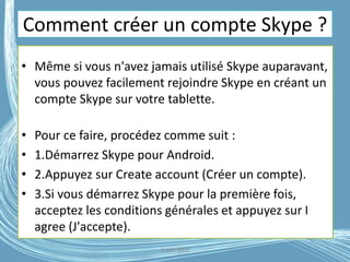 Comment créer un compte Skype ?
• Même si vous n'avez jamais utilisé Skype auparavant,
vous pouvez facilement rejoindre Skype en créant un
compte Skype sur votre tablette.
• Pour ce faire, procédez comme suit :
• 1.Démarrez Skype pour Android.
• 2.Appuyez sur Create account (Créer un compte).
• 3.Si vous démarrez Skype pour la première fois,
acceptez les conditions générales et appuyez sur I
agree (J'accepte).
G.VM - 2016
 