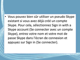 • Vous pouvez bien sûr utiliser un pseudo Skype
existant si vous avez déjà créé un compte
Skype. Pour cela, sélectionnez Sign in with a
Skype account (Se connecter avec un compte
Skype), entrez votre nom et votre mot de
passe Skype dans l'écran de connexion et
appuyez sur Sign in (Se connecter).
G.VM - 2016
 